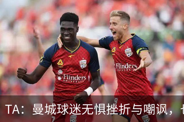 TA：曼城球迷无惧挫折与嘲讽，也不愿用独特记忆换更多重要奖杯